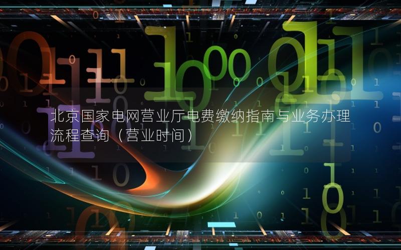 北京国家电网营业厅电费缴纳指南与业务办理流程查询（营业时间）