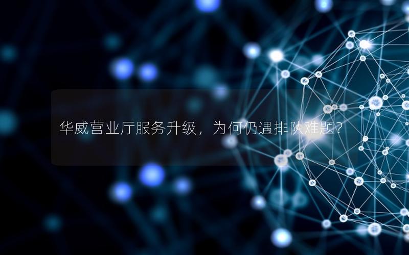 华威营业厅服务升级，为何仍遇排队难题？