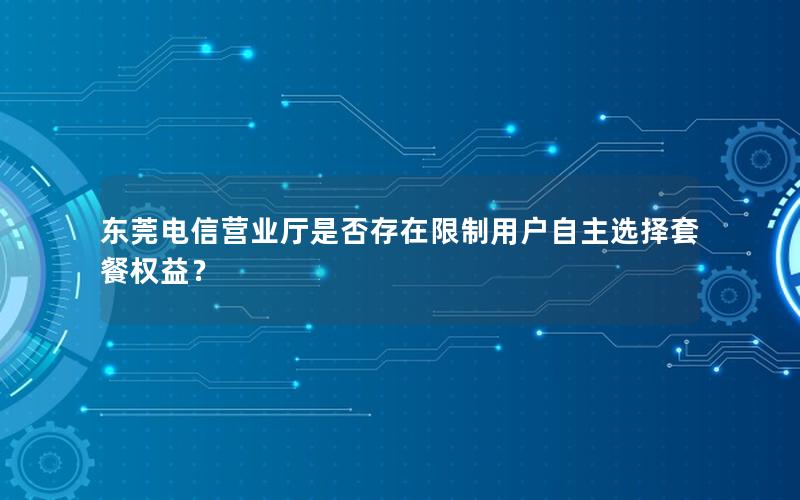 东莞电信营业厅是否存在限制用户自主选择套餐权益？