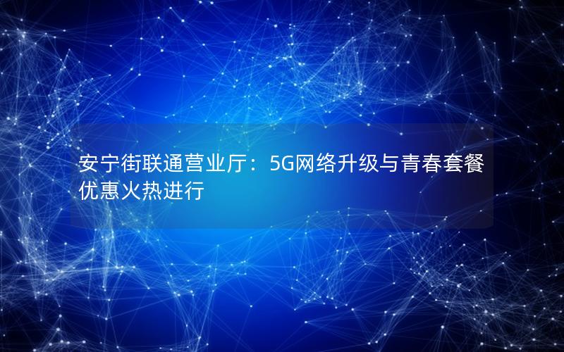 安宁街联通营业厅：5G网络升级与青春套餐优惠火热进行