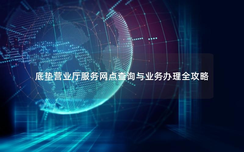 底垫营业厅服务网点查询与业务办理全攻略