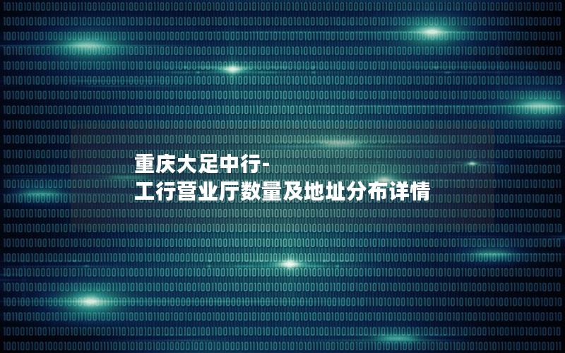 重庆大足中行-工行营业厅数量及地址分布详情
