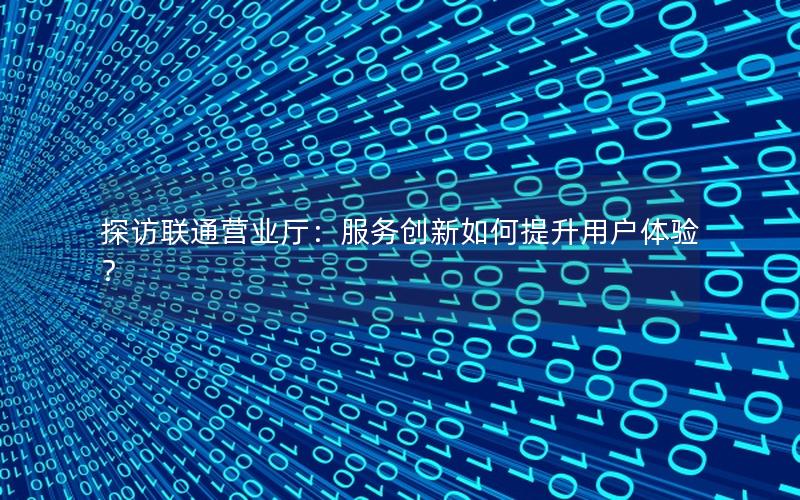 探访联通营业厅：服务创新如何提升用户体验？