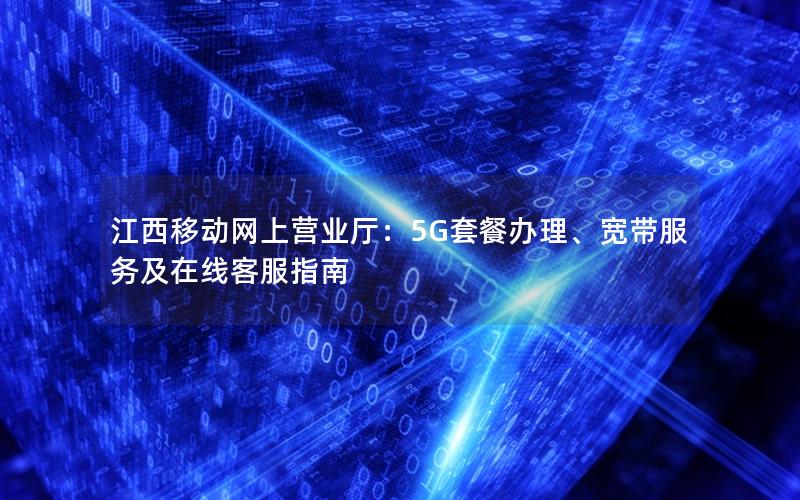 江西移动网上营业厅：5G套餐办理、宽带服务及在线客服指南