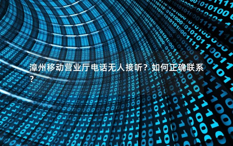 漳州移动营业厅电话无人接听？如何正确联系？