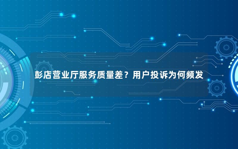 彭店营业厅服务质量差？用户投诉为何频发