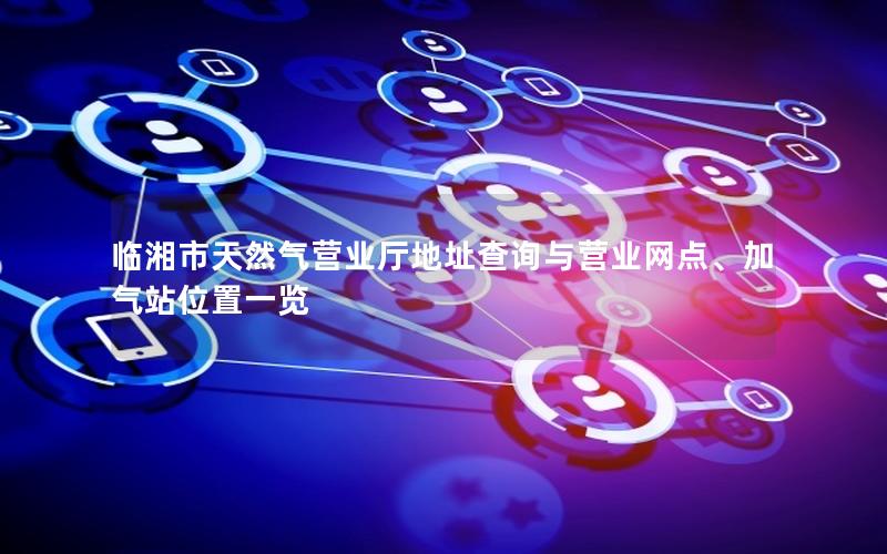 临湘市天然气营业厅地址查询与营业网点、加气站位置一览