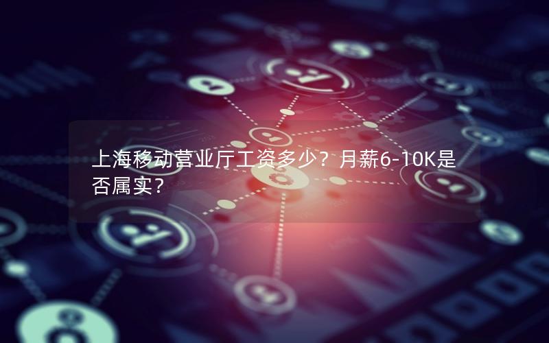 上海移动营业厅工资多少？月薪6-10K是否属实？
