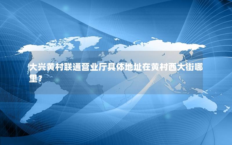 大兴黄村联通营业厅具体地址在黄村西大街哪里？
