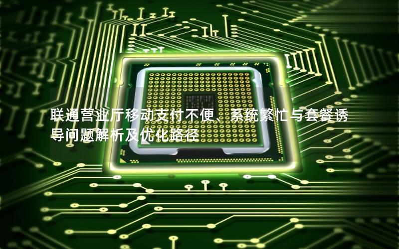 联通营业厅移动支付不便、系统繁忙与套餐诱导问题解析及优化路径
