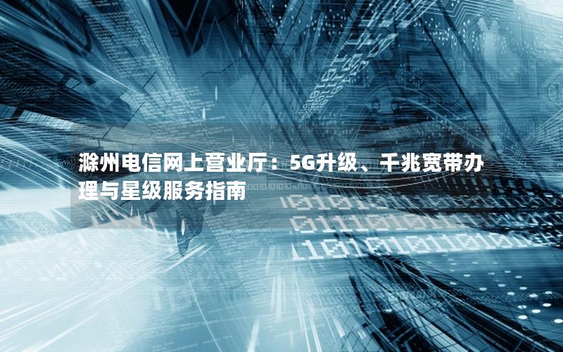 滁州电信网上营业厅：5G升级、千兆宽带办理与星级服务指南