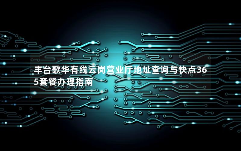 丰台歌华有线云岗营业厅地址查询与快点365套餐办理指南
