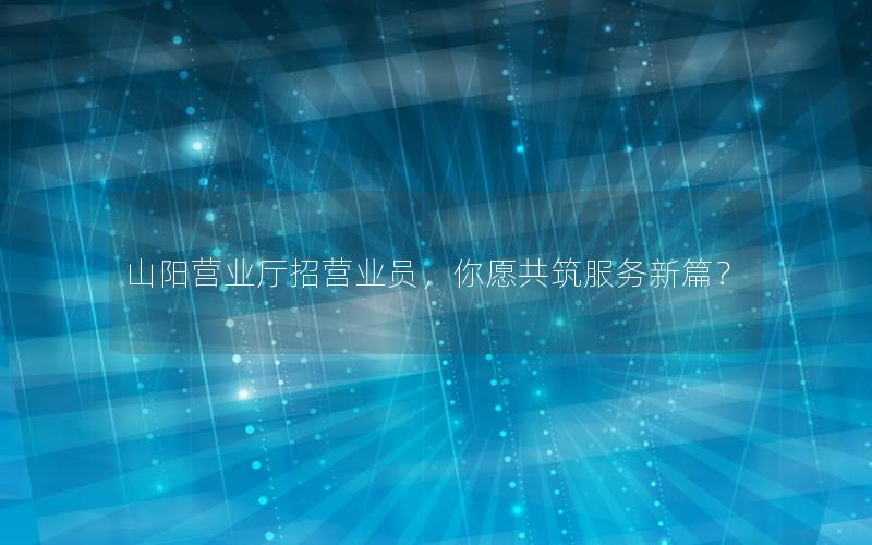 山阳营业厅招营业员，你愿共筑服务新篇？