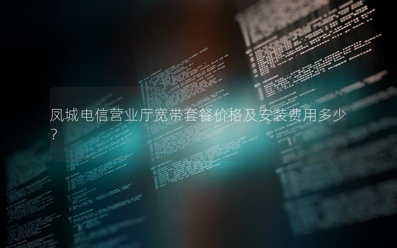 凤城电信营业厅宽带套餐价格及安装费用多少？