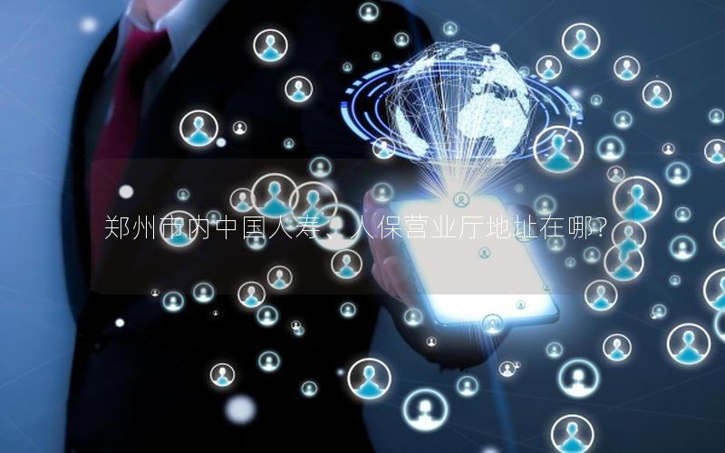 郑州市内中国人寿、人保营业厅地址在哪？
