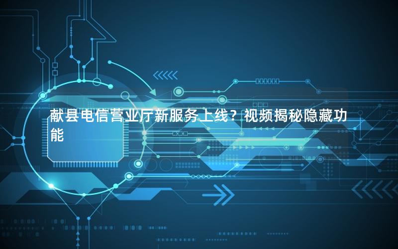献县电信营业厅新服务上线？视频揭秘隐藏功能
