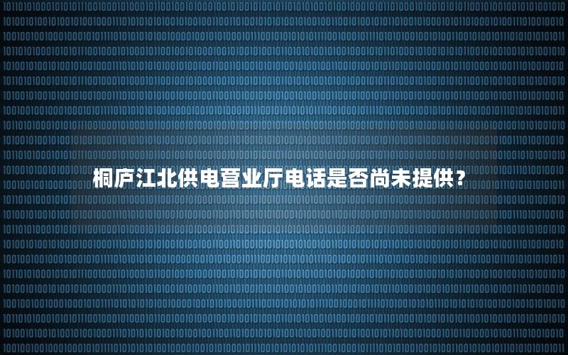 桐庐江北供电营业厅电话是否尚未提供？