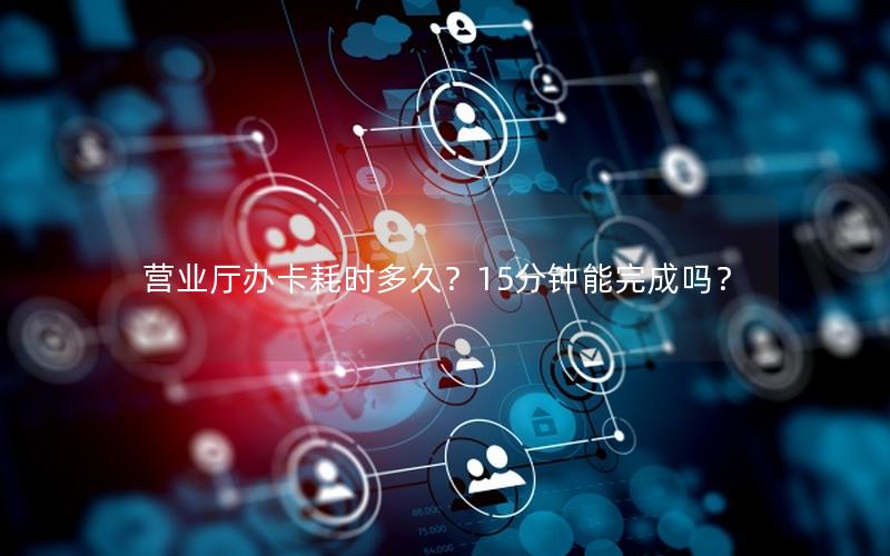 营业厅办卡耗时多久？15分钟能完成吗？