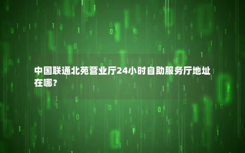 中国联通北苑营业厅24小时自助服务厅地址在哪？