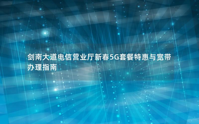 剑南大道电信营业厅新春5G套餐特惠与宽带办理指南