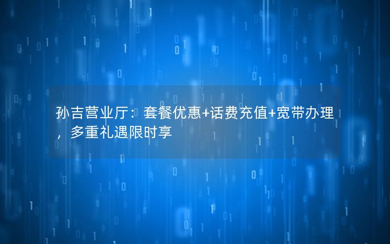 孙吉营业厅：套餐优惠+话费充值+宽带办理，多重礼遇限时享