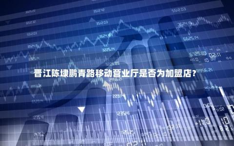 晋江陈埭鹏青路移动营业厅是否为加盟店？