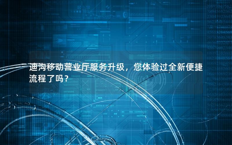 迪沟移动营业厅服务升级，您体验过全新便捷流程了吗？