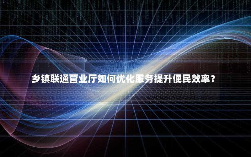 乡镇联通营业厅如何优化服务提升便民效率？