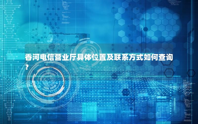 香河电信营业厅具体位置及联系方式如何查询？