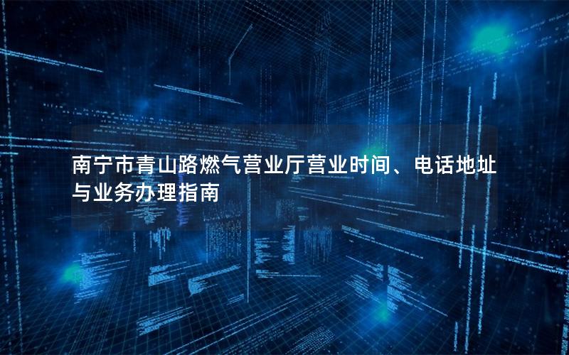 南宁市青山路燃气营业厅营业时间、电话地址与业务办理指南