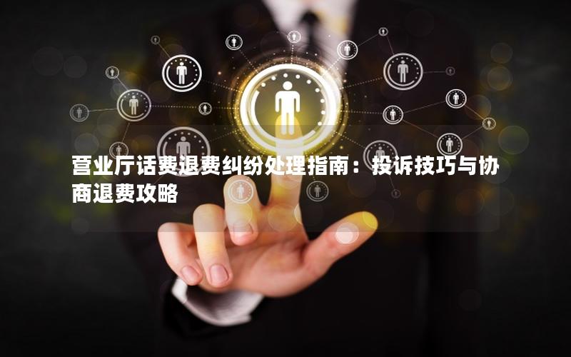 营业厅话费退费纠纷处理指南：投诉技巧与协商退费攻略