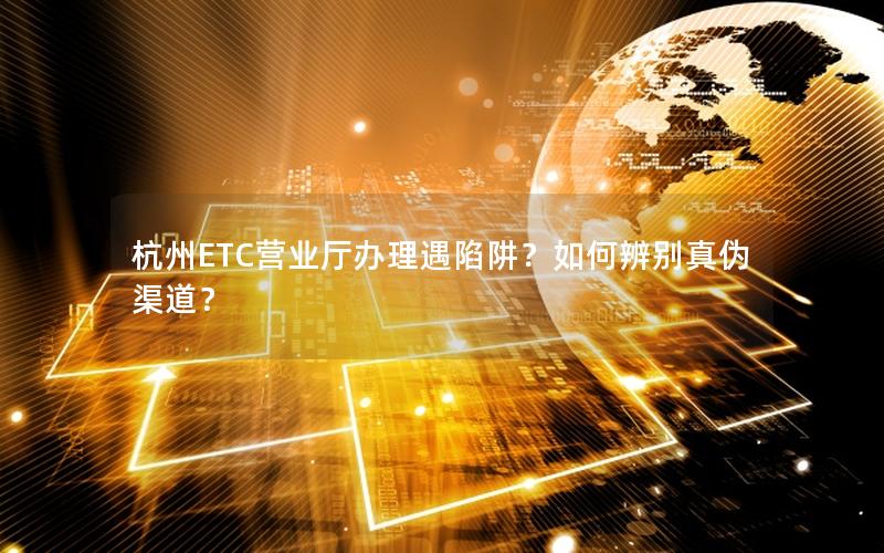 杭州ETC营业厅办理遇陷阱？如何辨别真伪渠道？