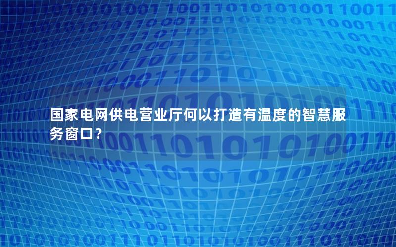 国家电网供电营业厅何以打造有温度的智慧服务窗口？