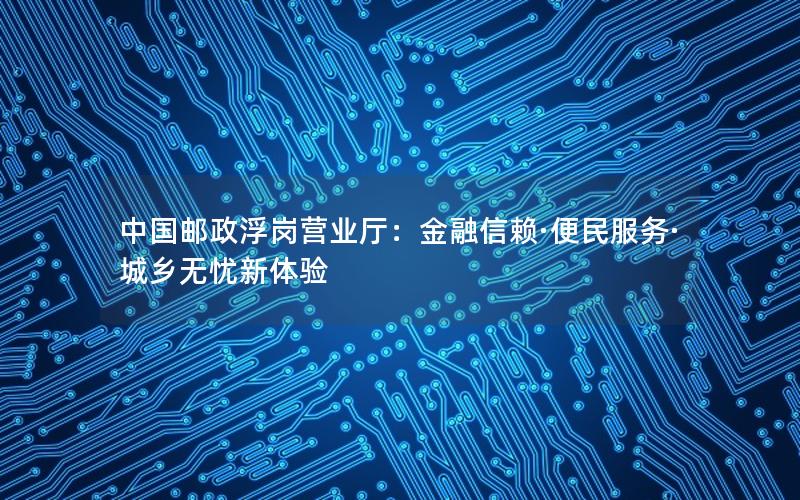 中国邮政浮岗营业厅：金融信赖·便民服务·城乡无忧新体验