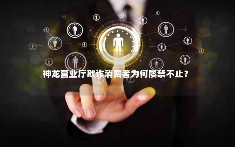神龙营业厅欺诈消费者为何屡禁不止？