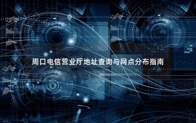 周口电信营业厅地址查询与网点分布指南