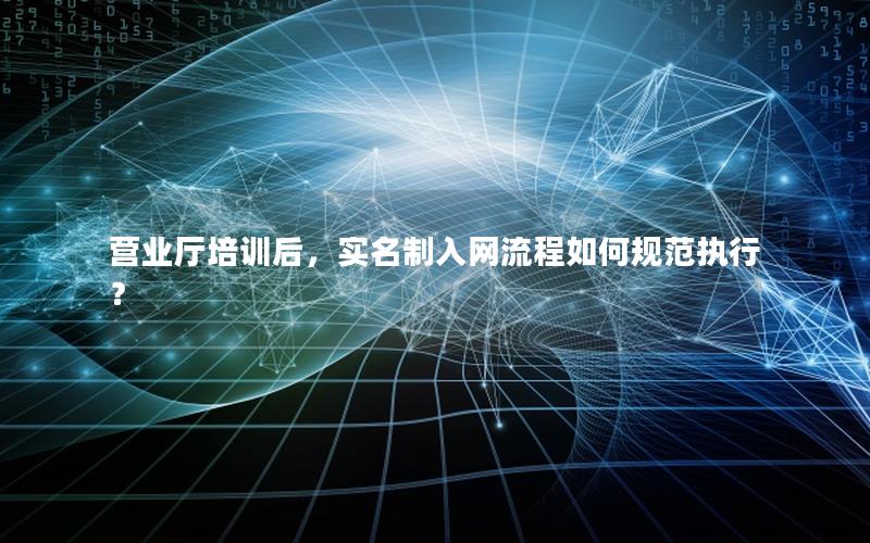 营业厅培训后，实名制入网流程如何规范执行？