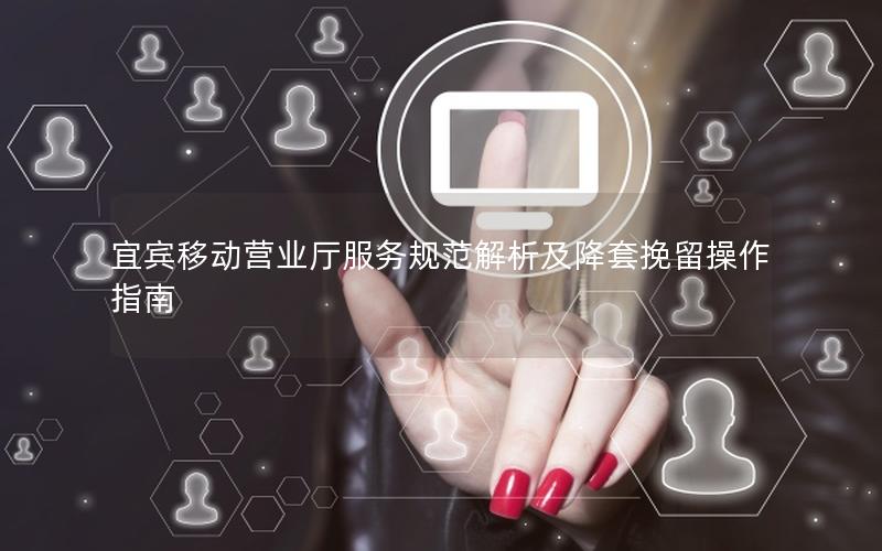 宜宾移动营业厅服务规范解析及降套挽留操作指南