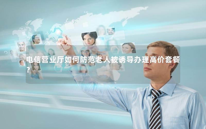 电信营业厅如何防范老人被诱导办理高价套餐？