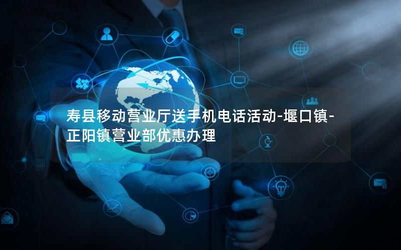 寿县移动营业厅送手机电话活动-堰口镇-正阳镇营业部优惠办理