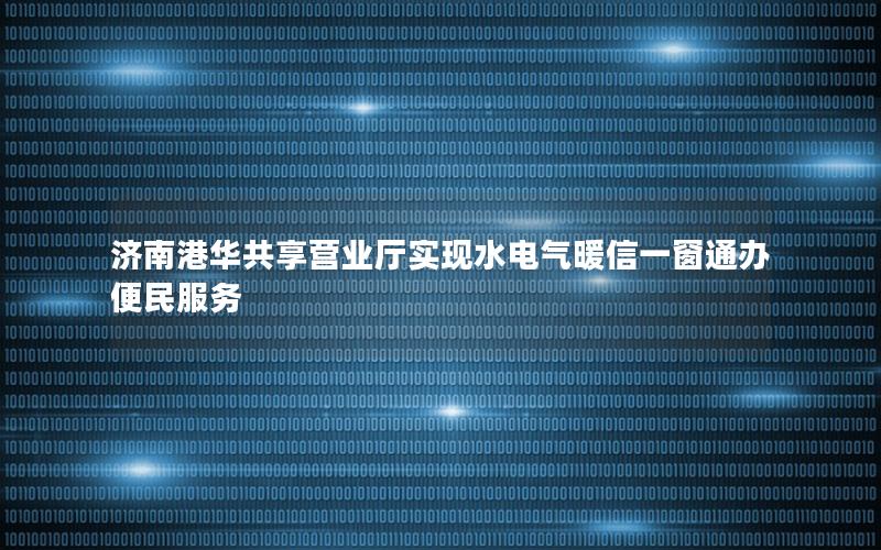 济南港华共享营业厅实现水电气暖信一窗通办便民服务