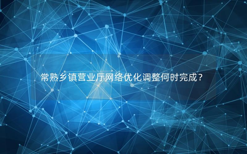 常熟乡镇营业厅网络优化调整何时完成？