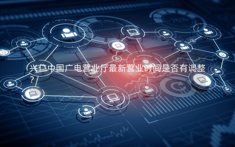 兴仁中国广电营业厅最新营业时间是否有调整？