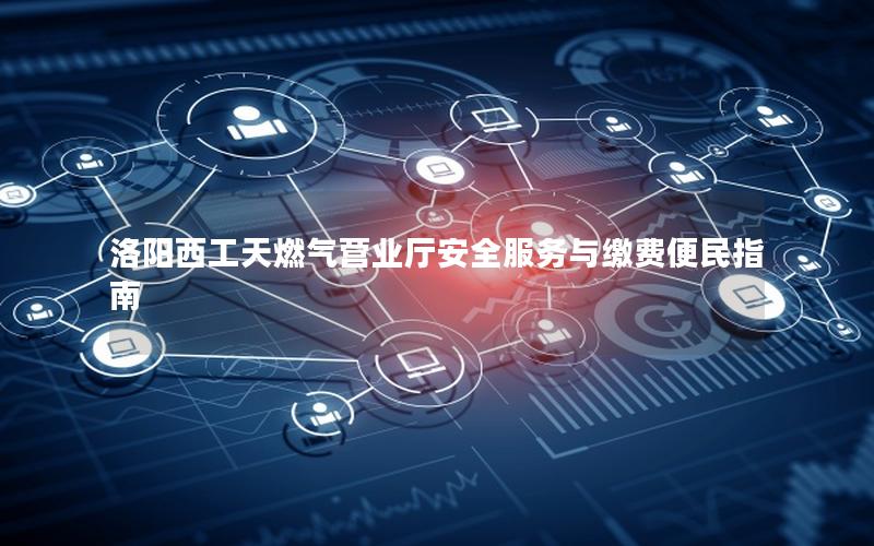洛阳西工天燃气营业厅安全服务与缴费便民指南