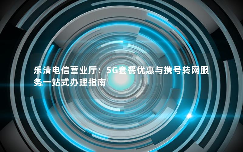 乐清电信营业厅：5G套餐优惠与携号转网服务一站式办理指南