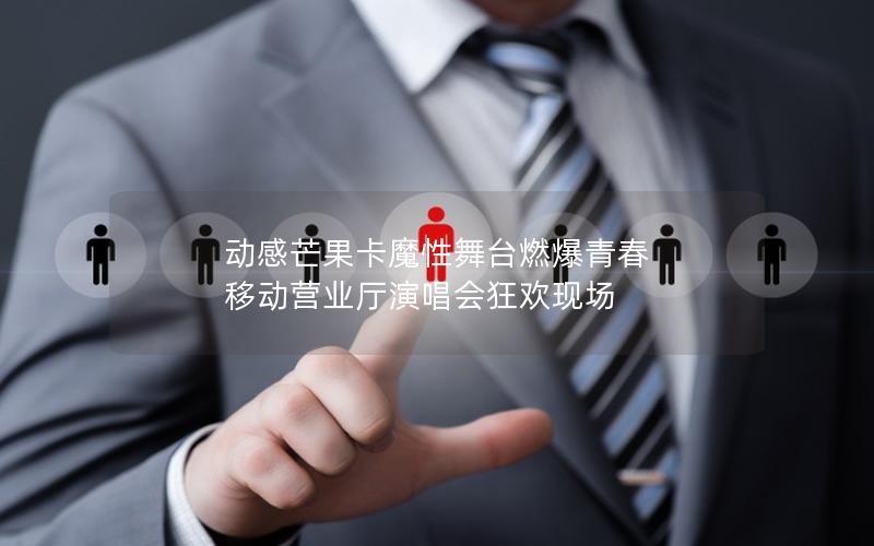 动感芒果卡魔性舞台燃爆青春 移动营业厅演唱会狂欢现场