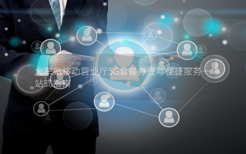 火车站移动营业厅5G套餐办理与便捷服务一站式指南