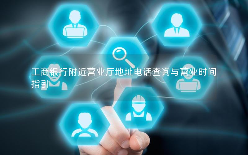 工商银行附近营业厅地址电话查询与营业时间指引