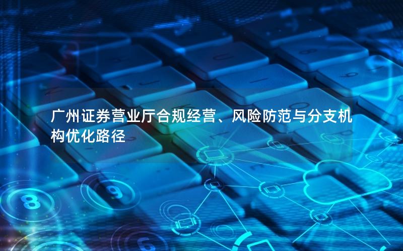 广州证券营业厅合规经营、风险防范与分支机构优化路径