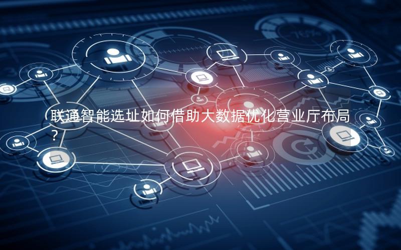 联通智能选址如何借助大数据优化营业厅布局？